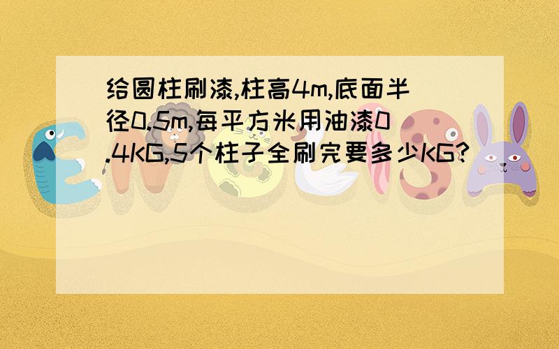 给圆柱刷漆,柱高4m,底面半径0.5m,每平方米用油漆0.4KG,5个柱子全刷完要多少KG?