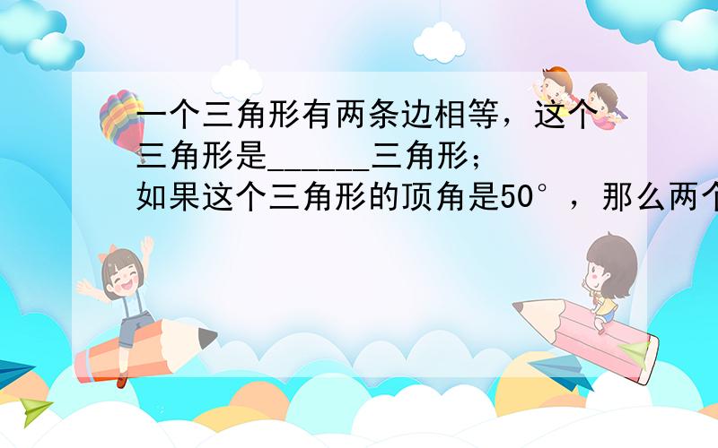 一个三角形有两条边相等，这个三角形是______三角形；如果这个三角形的顶角是50°，那么两个底角各是______度．