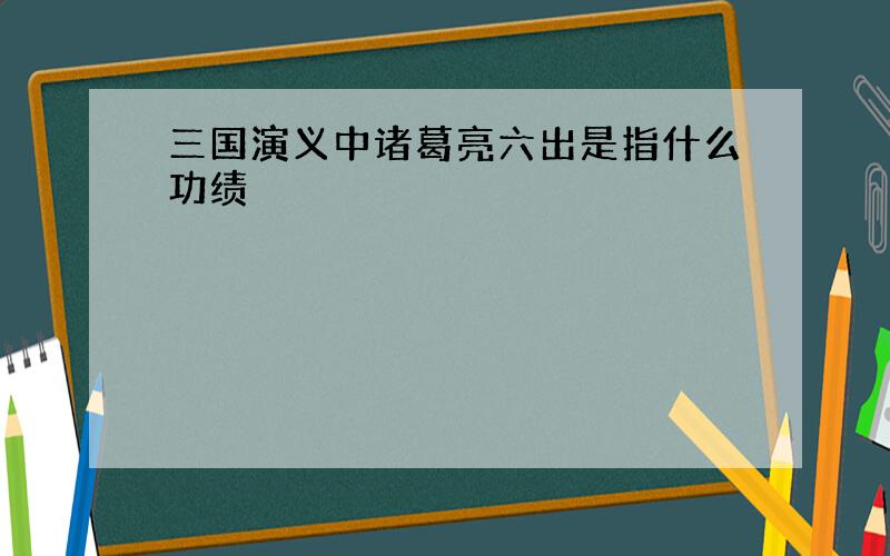 三国演义中诸葛亮六出是指什么功绩