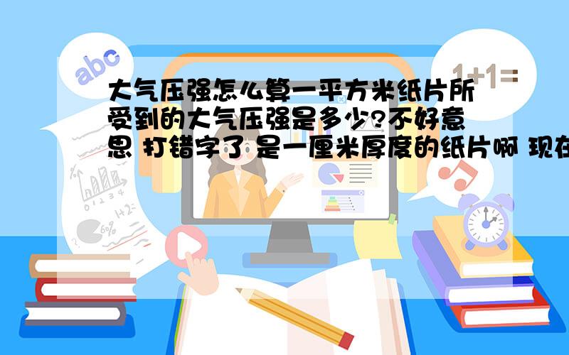 大气压强怎么算一平方米纸片所受到的大气压强是多少?不好意思 打错字了 是一厘米厚度的纸片啊 现在我弄懂了