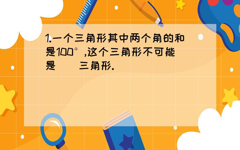 1.一个三角形其中两个角的和是100°,这个三角形不可能是（）三角形.