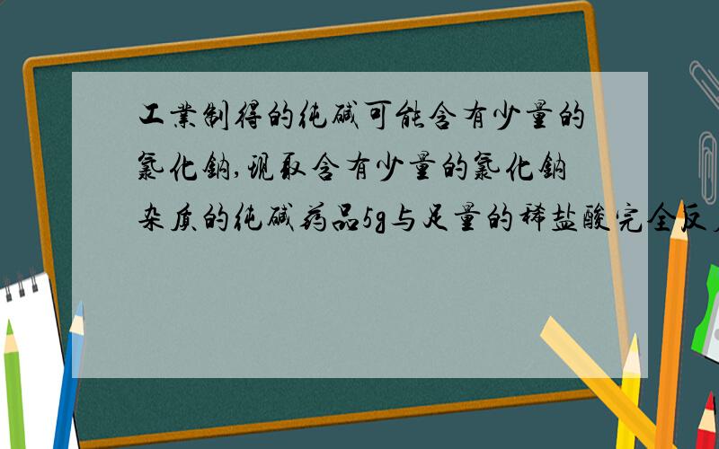 工业制得的纯碱可能含有少量的氯化钠,现取含有少量的氯化钠杂质的纯碱药品5g与足量的稀盐酸完全反应,放出1.76g气体.请