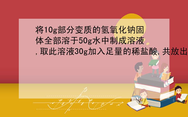 将10g部分变质的氢氧化钠固体全部溶于50g水中制成溶液,取此溶液30g加入足量的稀盐酸,共放出0.88g气体