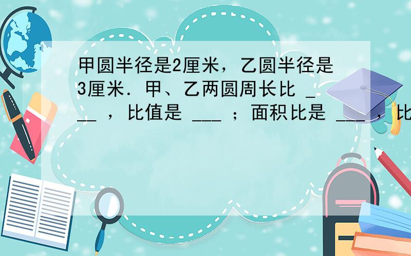 甲圆半径是2厘米，乙圆半径是3厘米．甲、乙两圆周长比 ___ ，比值是 ___ ；面积比是 ___ ，比值是 ___ ．