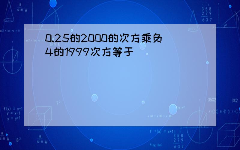 0.25的2000的次方乘负4的1999次方等于