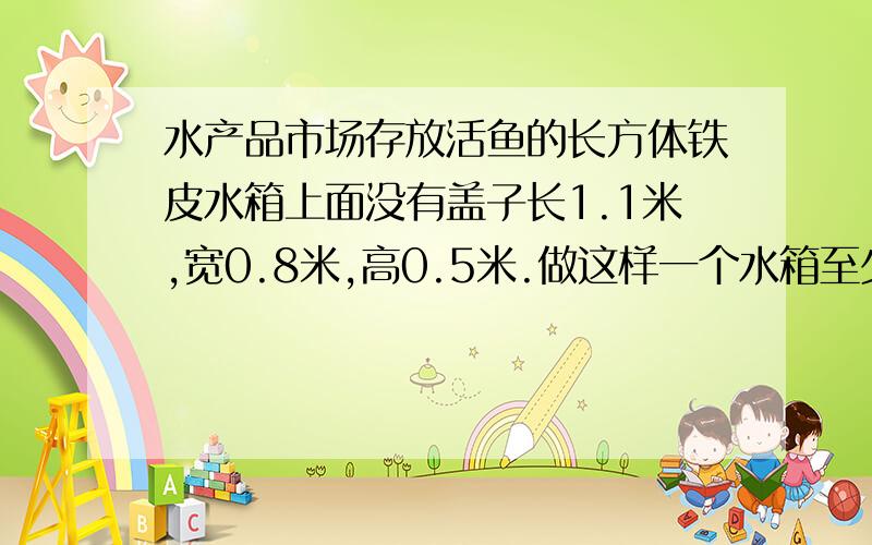 水产品市场存放活鱼的长方体铁皮水箱上面没有盖子长1.1米,宽0.8米,高0.5米.做这样一个水箱至少需要铁皮多少平方米?