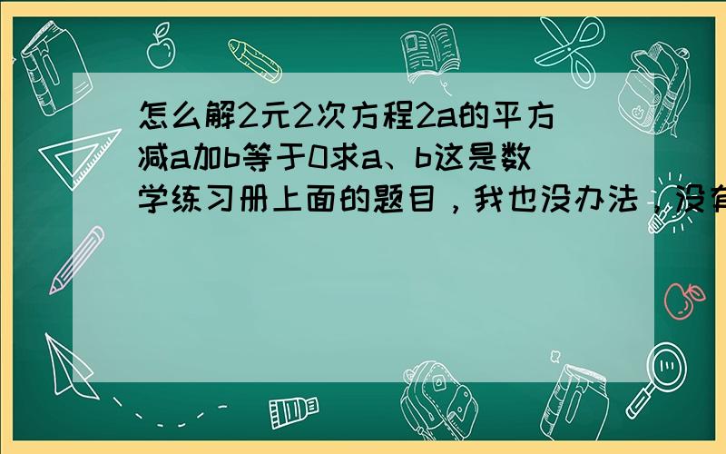 怎么解2元2次方程2a的平方减a加b等于0求a、b这是数学练习册上面的题目，我也没办法，没有漏条件是两个a的平方，不是2