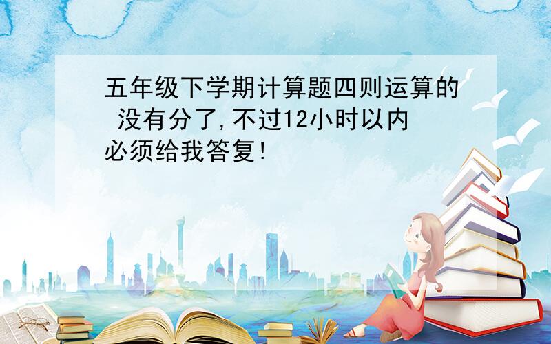 五年级下学期计算题四则运算的 没有分了,不过12小时以内必须给我答复!