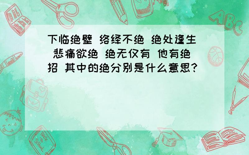 下临绝壁 络绎不绝 绝处逢生 悲痛欲绝 绝无仅有 他有绝招 其中的绝分别是什么意思?