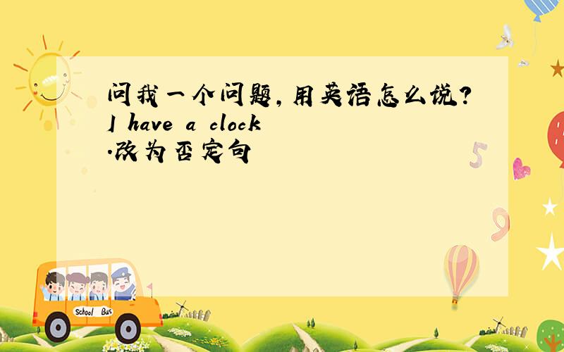 问我一个问题，用英语怎么说？I have a clock.改为否定句