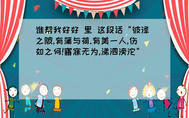 谁帮我好好 里 这段话“彼泽之陂,有蒲与荷.有美一人,伤如之何!寤寐无为,涕泗滂沱”