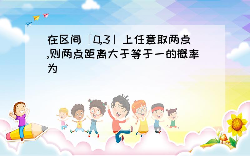 在区间「0,3」上任意取两点,则两点距离大于等于一的概率为