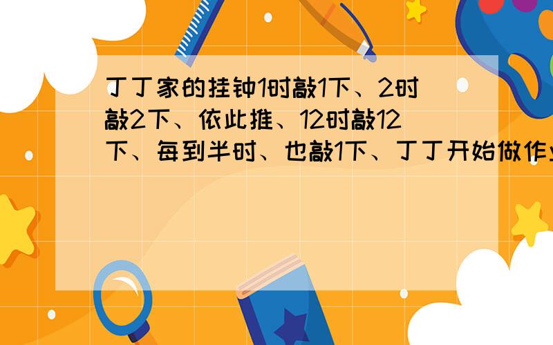 丁丁家的挂钟1时敲1下、2时敲2下、依此推、12时敲12下、每到半时、也敲1下、丁丁开始做作业时、听到整点报时、做完作业