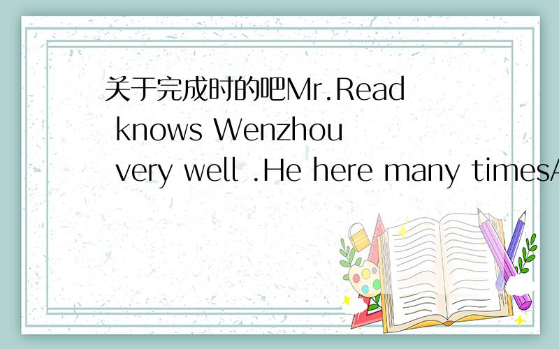 关于完成时的吧Mr.Read knows Wenzhou very well .He here many timesA.