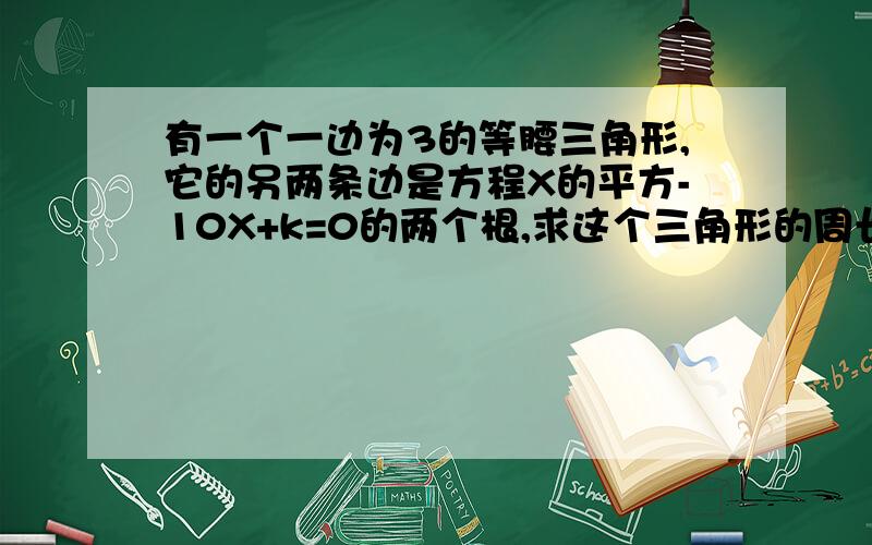 有一个一边为3的等腰三角形,它的另两条边是方程X的平方-10X+k=0的两个根,求这个三角形的周长