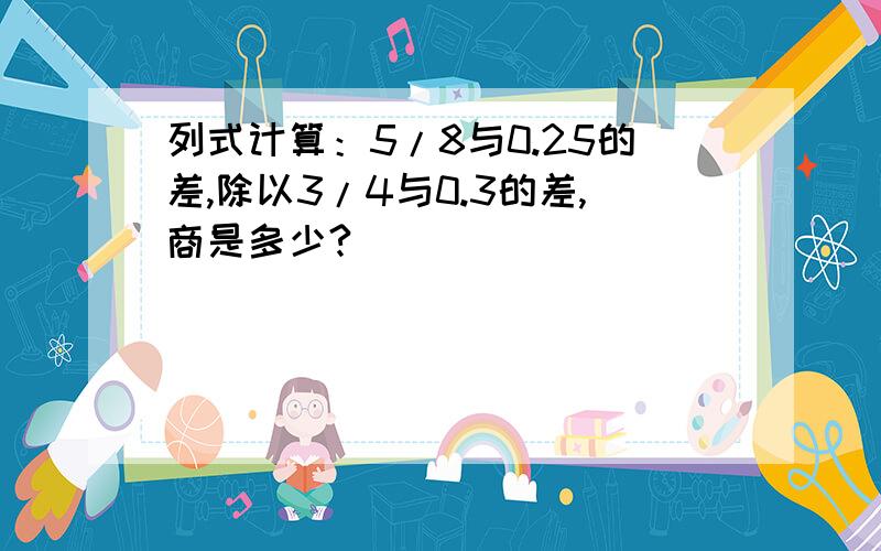 列式计算：5/8与0.25的差,除以3/4与0.3的差,商是多少?