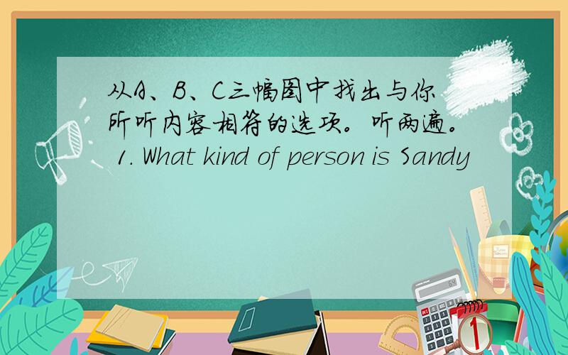 从A、B、C三幅图中找出与你所听内容相符的选项。听两遍。 1. What kind of person is Sandy