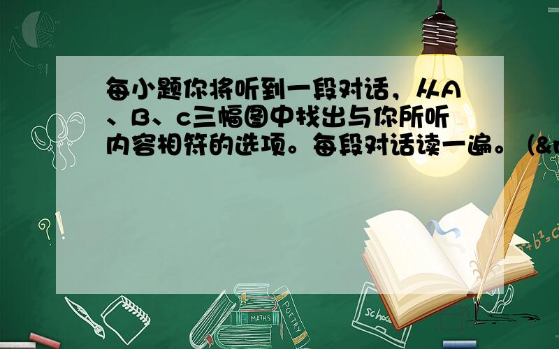 每小题你将听到一段对话，从A、B、c三幅图中找出与你所听内容相符的选项。每段对话读一遍。 (  &n