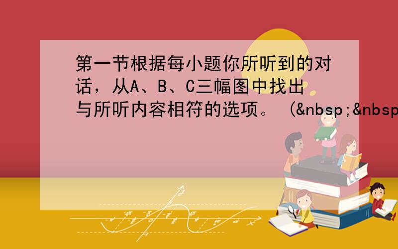 第一节根据每小题你所听到的对话，从A、B、C三幅图中找出与所听内容相符的选项。 (   &