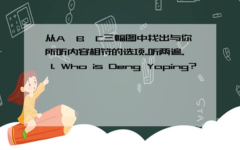 从A、B、C三幅图中找出与你所听内容相符的选项。听两遍。 1. Who is Deng Yaping?