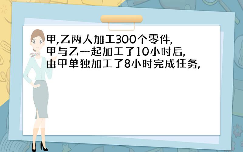 甲,乙两人加工300个零件,甲与乙一起加工了10小时后,由甲单独加工了8小时完成任务,