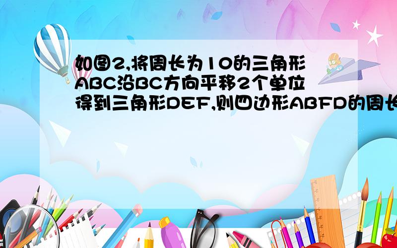 如图2,将周长为10的三角形ABC沿BC方向平移2个单位得到三角形DEF,则四边形ABFD的周长为（）