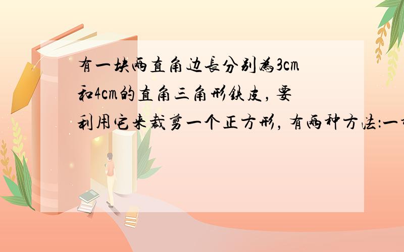 有一块两直角边长分别为3cm和4cm的直角三角形铁皮，要利用它来裁剪一个正方形，有两种方法：一种是正方形的一边在直角三角