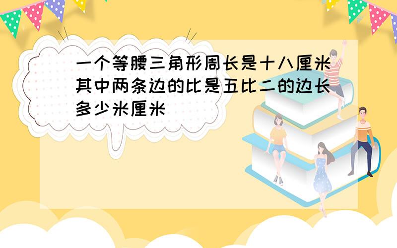 一个等腰三角形周长是十八厘米其中两条边的比是五比二的边长多少米厘米