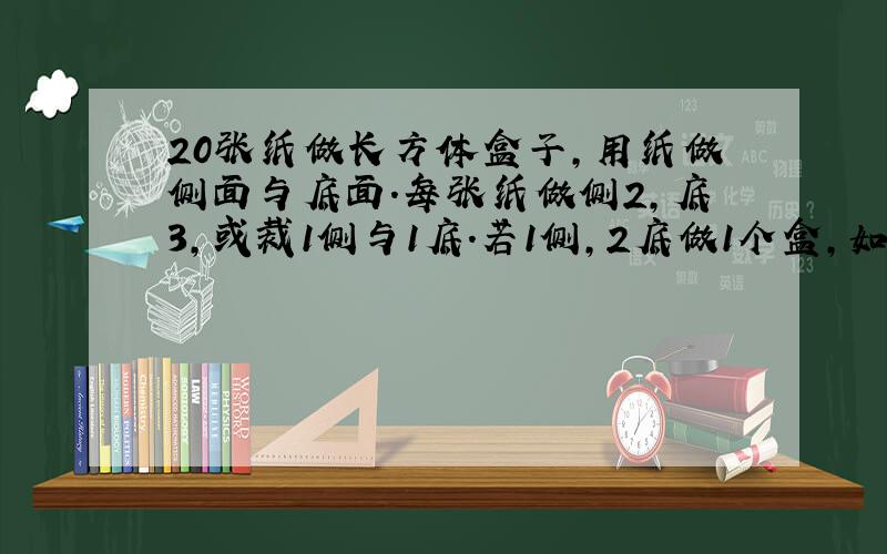 20张纸做长方体盒子,用纸做侧面与底面.每张纸做侧2,底3,或裁1侧与1底.若1侧,2底做1个盒,如何分使侧,底配套