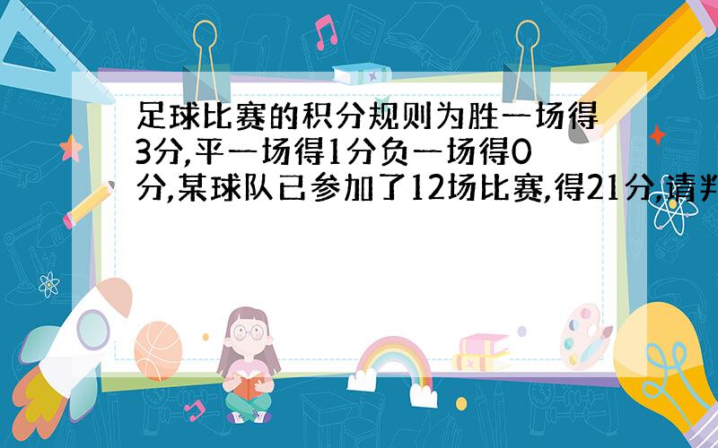 足球比赛的积分规则为胜一场得3分,平一场得1分负一场得0分,某球队已参加了12场比赛,得21分,请判断该队