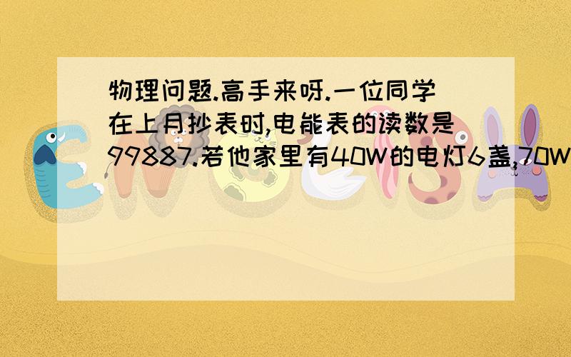 物理问题.高手来呀.一位同学在上月抄表时,电能表的读数是99887.若他家里有40W的电灯6盏,70W的彩电一台,平均每