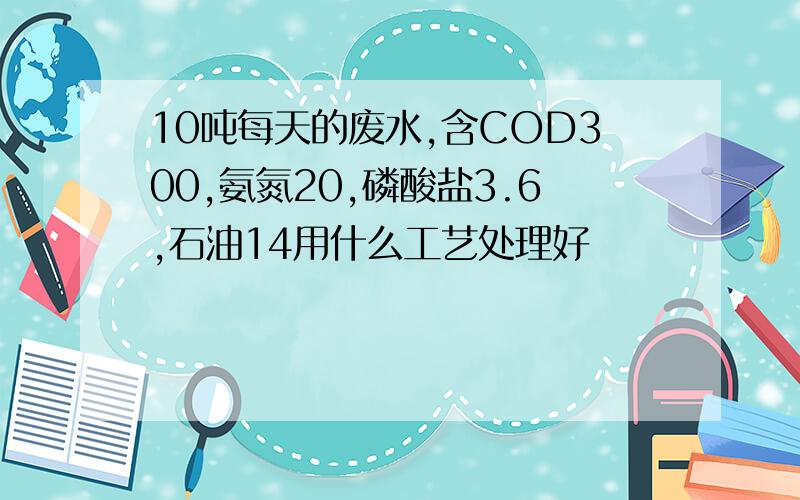 10吨每天的废水,含COD300,氨氮20,磷酸盐3.6,石油14用什么工艺处理好