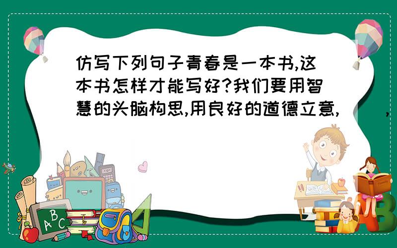 仿写下列句子青春是一本书,这本书怎样才能写好?我们要用智慧的头脑构思,用良好的道德立意,（ ）,（ ）,用执着的追求出版