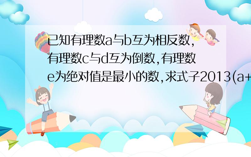 已知有理数a与b互为相反数,有理数c与d互为倒数,有理数e为绝对值是最小的数,求式子2013(a+b)+cd+2013e