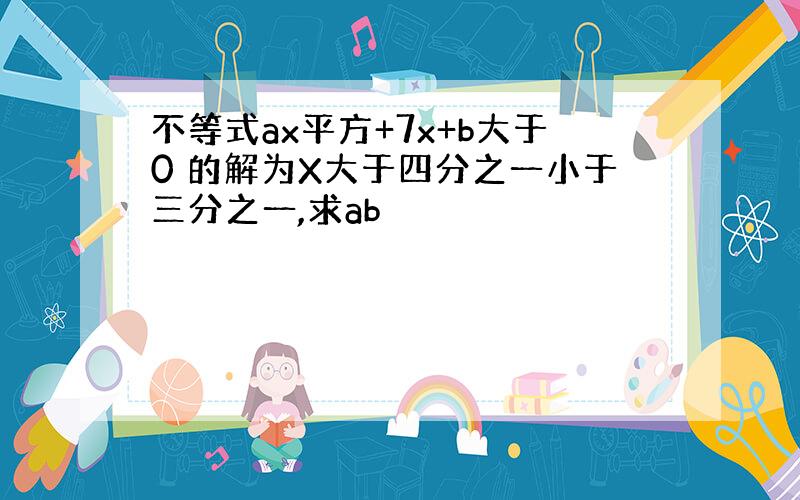 不等式ax平方+7x+b大于0 的解为X大于四分之一小于三分之一,求ab