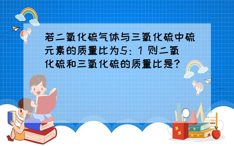 若二氧化硫气体与三氧化硫中硫元素的质量比为5：1 则二氧化硫和三氧化硫的质量比是?