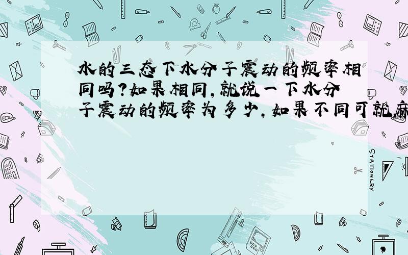 水的三态下水分子震动的频率相同吗?如果相同,就说一下水分子震动的频率为多少,如果不同可就麻烦了.不同就挨个儿说吧.