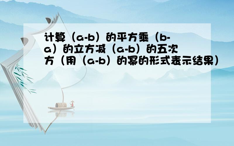 计算（a-b）的平方乘（b-a）的立方减（a-b）的五次方（用（a-b）的幂的形式表示结果）