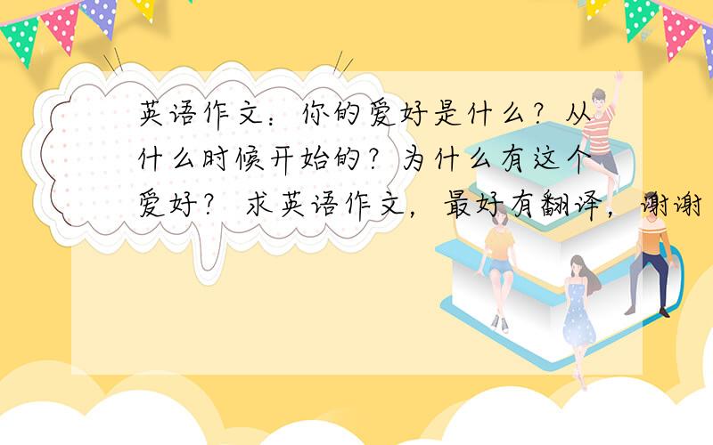 英语作文：你的爱好是什么？从什么时候开始的？为什么有这个爱好？ 求英语作文，最好有翻译，谢谢