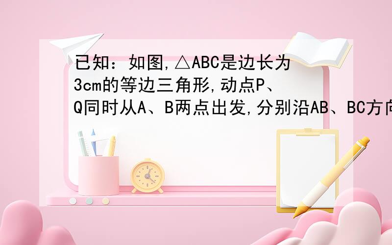 已知：如图,△ABC是边长为3cm的等边三角形,动点P、Q同时从A、B两点出发,分别沿AB、BC方向匀速移动,它们的速度