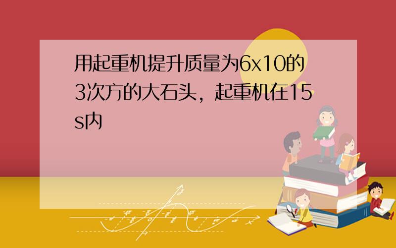 用起重机提升质量为6x10的3次方的大石头，起重机在15s内