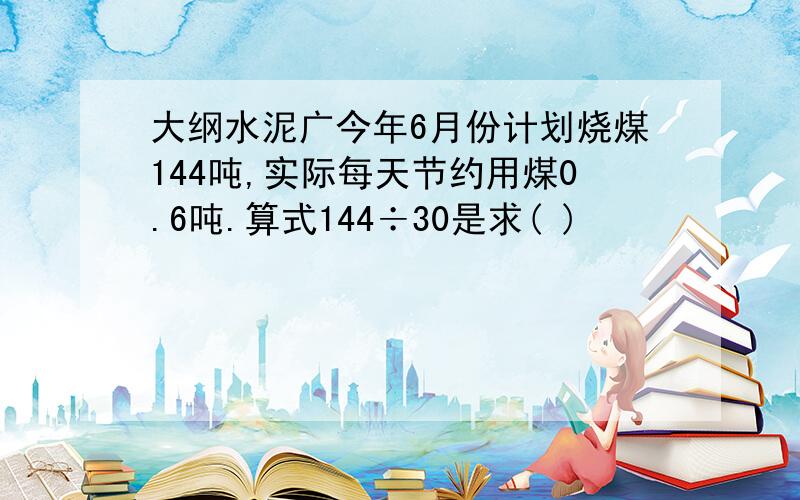 大纲水泥广今年6月份计划烧煤144吨,实际每天节约用煤0.6吨.算式144÷30是求( )