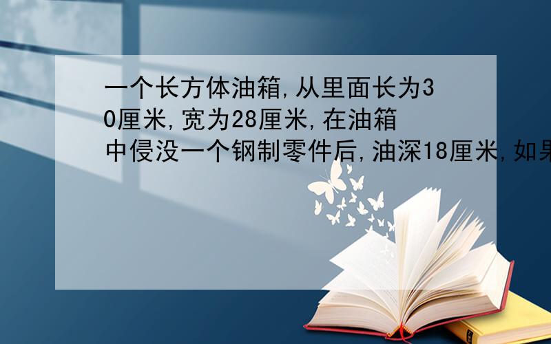 一个长方体油箱,从里面长为30厘米,宽为28厘米,在油箱中侵没一个钢制零件后,油深18厘米,如果把零件从油箱中取出来,那