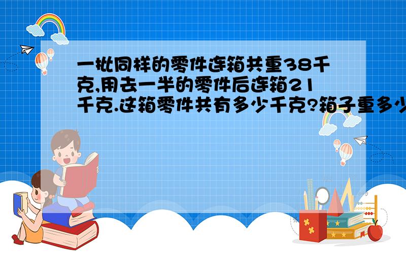 一批同样的零件连箱共重38千克,用去一半的零件后连箱21千克.这箱零件共有多少千克?箱子重多少千克?