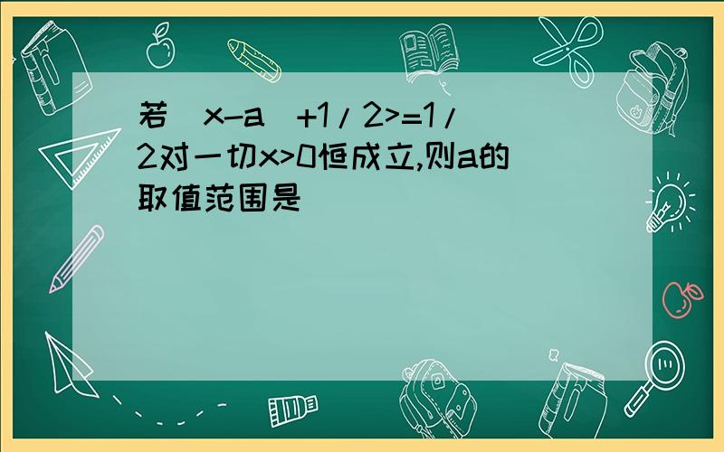 若|x-a|+1/2>=1/2对一切x>0恒成立,则a的取值范围是