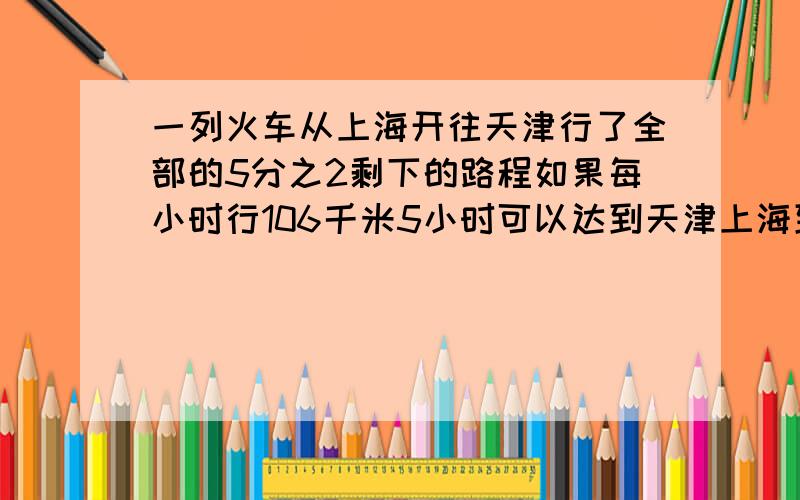 一列火车从上海开往天津行了全部的5分之2剩下的路程如果每小时行106千米5小时可以达到天津上海到天津的铁路长多少千米