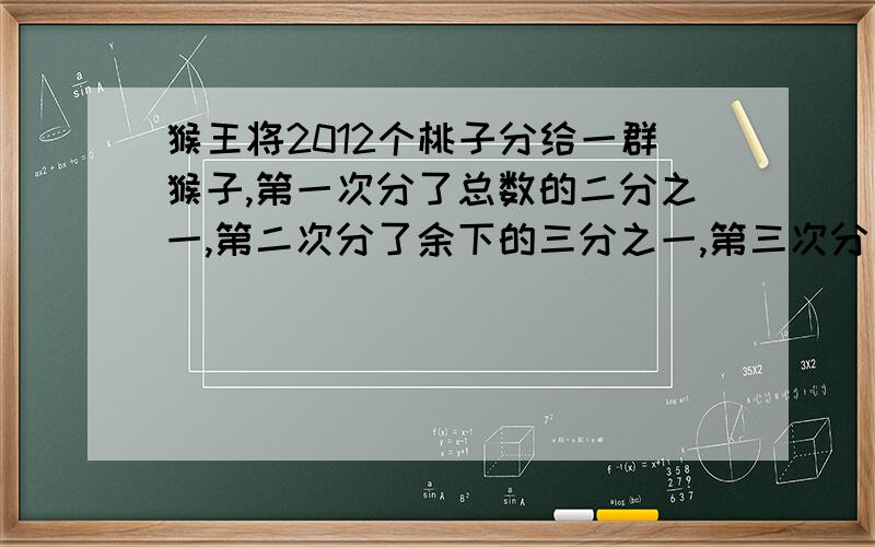 猴王将2012个桃子分给一群猴子,第一次分了总数的二分之一,第二次分了余下的三分之一,第三次分了第二次余