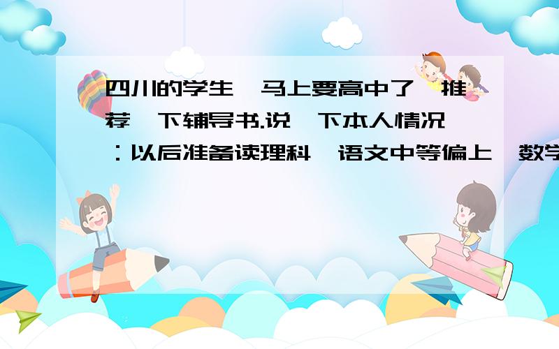 四川的学生,马上要高中了,推荐一下辅导书.说一下本人情况：以后准备读理科,语文中等偏上,数学忽高乎 四川的学生,马上要高