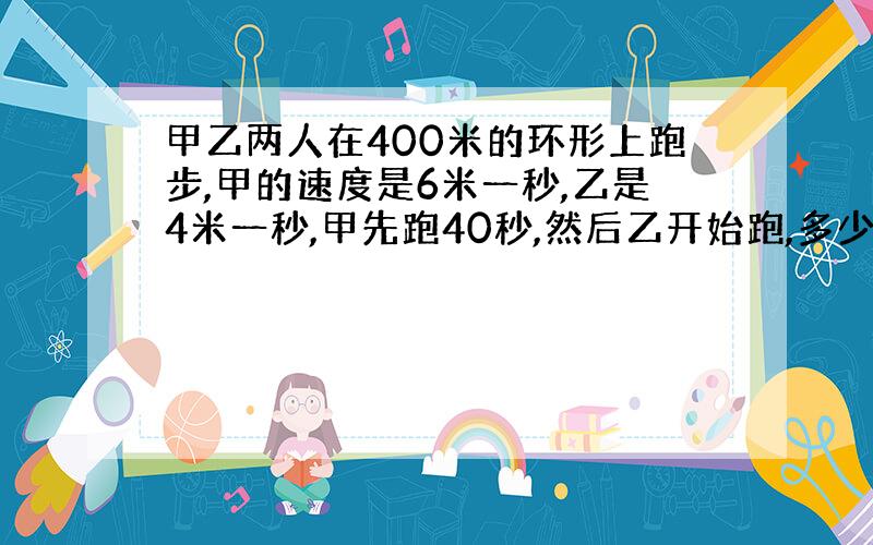 甲乙两人在400米的环形上跑步,甲的速度是6米一秒,乙是4米一秒,甲先跑40秒,然后乙开始跑,多少时间首次相遇