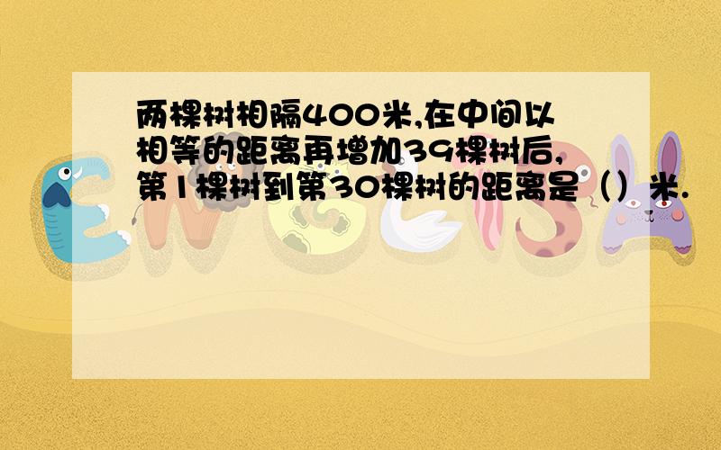 两棵树相隔400米,在中间以相等的距离再增加39棵树后,第1棵树到第30棵树的距离是（）米.